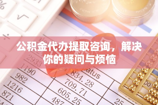 通道公积金代办提取咨询，解决你的疑问与烦恼