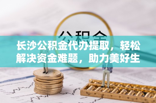 通道长沙公积金代办提取，轻松解决资金难题，助力美好生活
