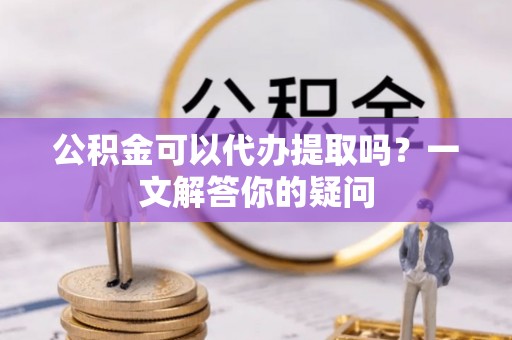 通道公积金可以代办提取吗？一文解答你的疑问