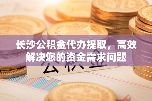 通道长沙公积金代办提取，高效解决您的资金需求问题
