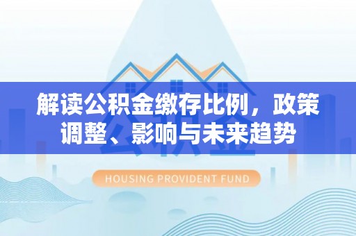 通道解读公积金缴存比例，政策调整、影响与未来趋势