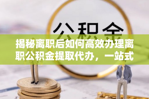通道揭秘离职后如何高效办理离职公积金提取代办，一站式服务全解析