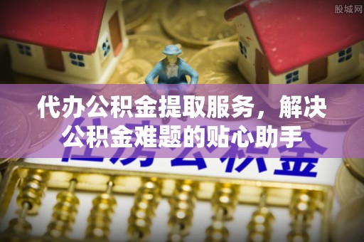 通道代办公积金提取服务，解决公积金难题的贴心助手