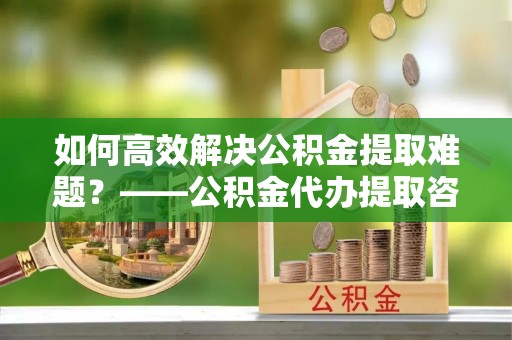 通道如何高效解决公积金提取难题？——公积金代办提取咨询服务全解析