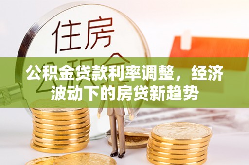 通道公积金贷款利率调整，经济波动下的房贷新趋势