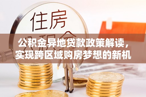 通道公积金异地贷款政策解读，实现跨区域购房梦想的新机遇