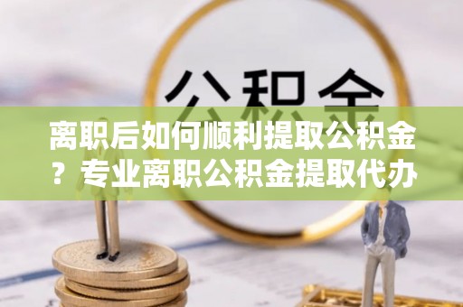 通道离职后如何顺利提取公积金？专业离职公积金提取代办服务指南