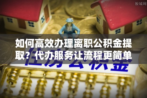 通道如何高效办理离职公积金提取？代办服务让流程更简单