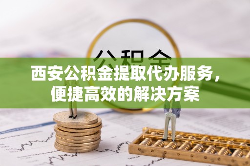 通道西安公积金提取代办服务，便捷高效的解决方案