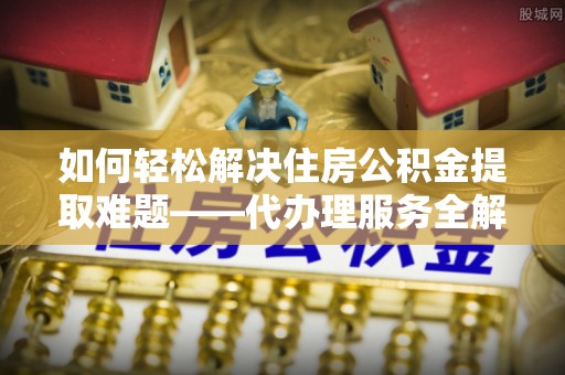 通道如何轻松解决住房公积金提取难题——代办理服务全解析