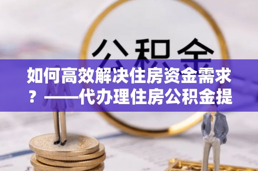 通道如何高效解决住房资金需求？——代办理住房公积金提取服务全解析