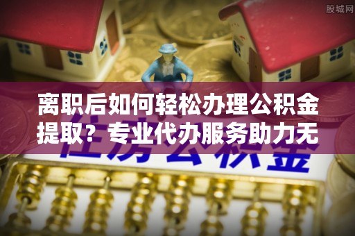 通道离职后如何轻松办理公积金提取？专业代办服务助力无忧