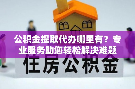 通道公积金提取代办哪里有？专业服务助您轻松解决难题