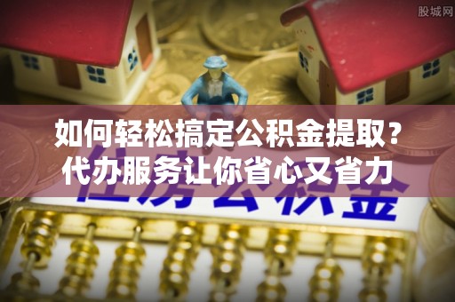 通道如何轻松搞定公积金提取？代办服务让你省心又省力
