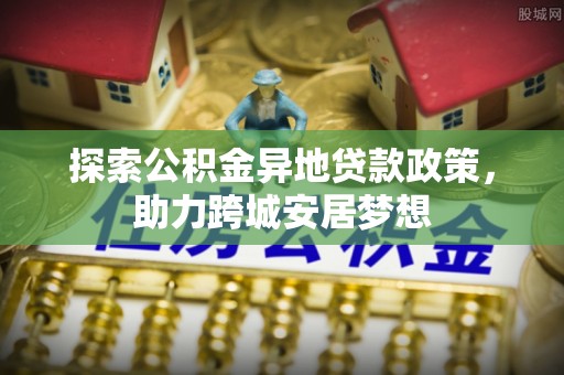 通道探索公积金异地贷款政策，助力跨城安居梦想