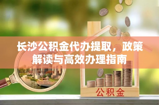 通道长沙公积金代办提取，政策解读与高效办理指南
