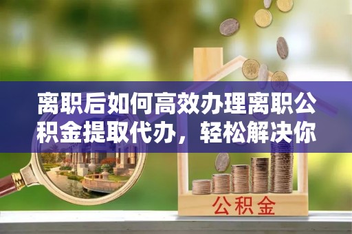 通道离职后如何高效办理离职公积金提取代办，轻松解决你的后顾之忧