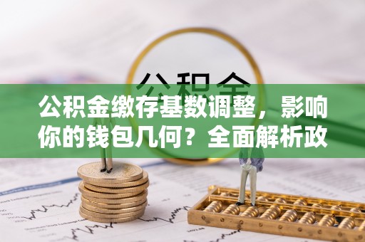 通道公积金缴存基数调整，影响你的钱包几何？全面解析政策与实际收益