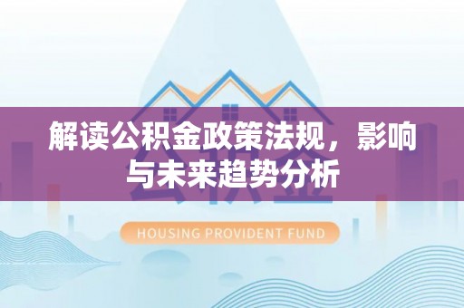 通道解读公积金政策法规，影响与未来趋势分析