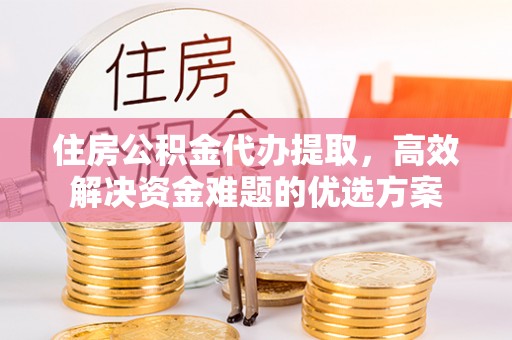 通道住房公积金代办提取，高效解决资金难题的优选方案